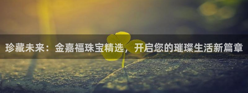 新宝5彩票娱乐平台：珍藏未来：金嘉福珠宝精选，开启您的璀璨生活新篇章