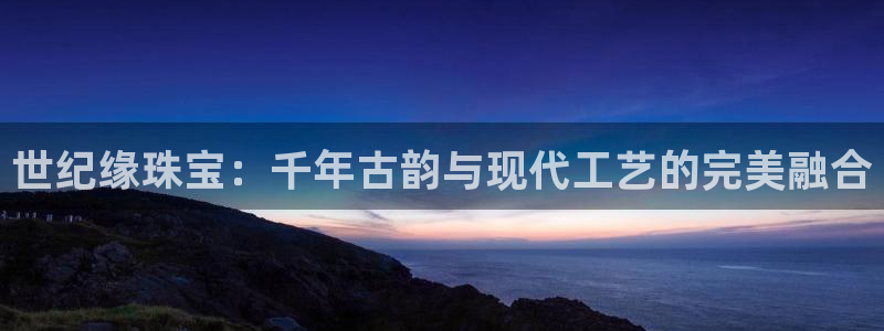 新宝5登录不了：世纪缘珠宝：千年古韵与现代工艺的完美融合