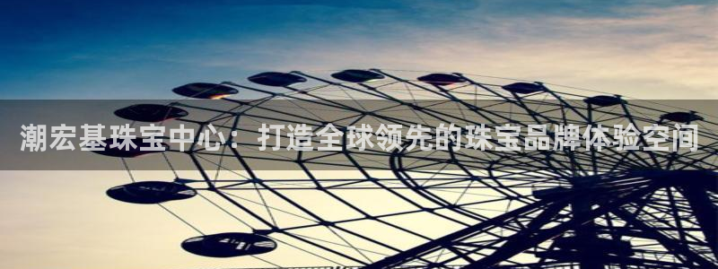 新宝5登录测速中心：潮宏基珠宝中心：打造全球领先的珠宝品牌体验空间