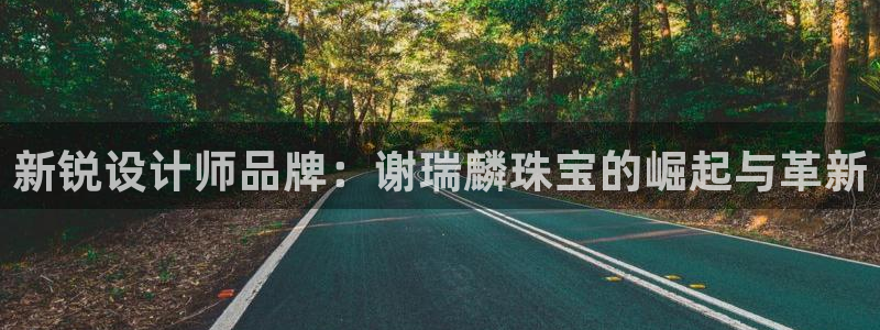 新宝5如何注册：新锐设计师品牌：谢瑞麟珠宝的崛起与革新